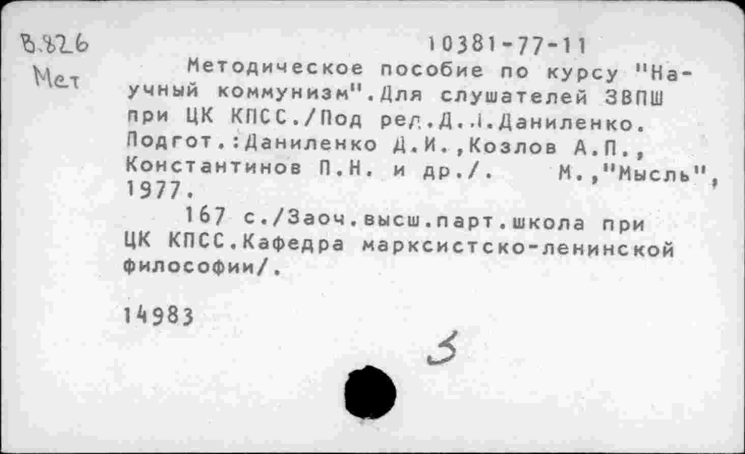 ﻿10381-77-11
ц	Методическое пособие по курсу "На-
учный коммунизм".Для слушателей ЗВПШ при ЦК КПСС./Под ред ,Д. .(.Даниленко. Под готДаниленко Д.И.,Козлов А.П., Константинов П.Н. и др./.	М.."Мысль"
1 977 .
167 с./Заоч.высш.парт.школа при ЦК КПСС.Кафедра марксистско-ленинской философии/.
14983
